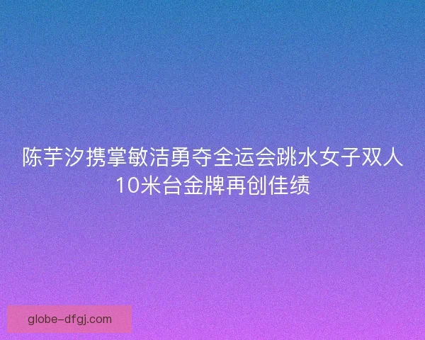 陈芋汐携掌敏洁勇夺全运会跳水女子双人10米台金牌再创佳绩