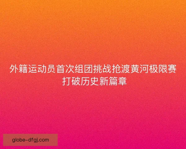 外籍运动员首次组团挑战抢渡黄河极限赛 打破历史新篇章